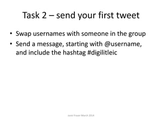 Task 2 – send your first tweet
• Swap usernames with someone in the group
• Send a message, starting with @username,
and include the hashtag #digilitleic
Josie Fraser March 2014
 