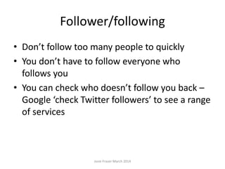Follower/following
• Don’t follow too many people too quickly –
take your time
• You don’t have to follow everyone who
follows you
• You can check who doesn’t follow you back –
Google ‘check Twitter followers’ to see a range
of services
Josie Fraser March 2014
 