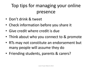 Top tips for managing your online
presence
• Don’t drink & tweet
• Check information before you share it
• Give credit where credit is due
• Think about who you connect to & promote
• RTs may not constitute an endorsement but
many people will assume they do
• Friending students, parents & carers?
Josie Fraser March 2014
 