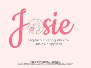 Digital Marketing Plan for
Josie Philippines
V80 DIGIMA S36 | TEAM ECQuities
EARL BANEZ, JOHN LABAYEN , MARK MIRANDA, CLARICE SY
 