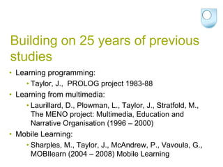 Building on 25 years of previous
studies
• Learning programming:
     • Taylor, J., PROLOG project 1983-88
• Learning from multimedia:
     • Laurillard, D., Plowman, L., Taylor, J., Stratfold, M.,
       The MENO project: Multimedia, Education and
       Narrative Organisation (1996 – 2000)
• Mobile Learning:
     • Sharples, M., Taylor, J., McAndrew, P., Vavoula, G.,
       MOBIlearn (2004 – 2008) Mobile Learning
 