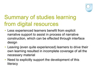 Summary of studies learning
from digital resources
• Less experienced learners benefit from explicit
  narrative support to assist in process of narrative
  construction, which can be effected through interface
  design
• Leaving (even quite experienced) learners to drive their
  own learning resulted in incomplete coverage of all the
  necessary material
• Need to explicitly support the development of this
  literacy
 