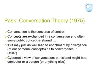 Pask: Conversation Theory (1975)
o Conversation is the converse of control.
o Concepts are exchanged in a conversation and often
  some public concept is shared …
o ‘But may just as well lead to enrichment by divergence
  (of our personal concepts) as to convergence...'
  (1987)
o Cybernetic view of conversation: participant might be a
  computer or a person (or anything else)
 