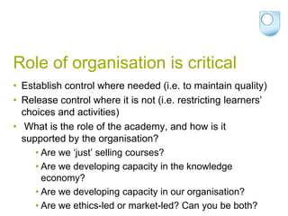 Role of organisation is critical
• Establish control where needed (i.e. to maintain quality)
• Release control where it is not (i.e. restricting learners’
  choices and activities)
• What is the role of the academy, and how is it
  supported by the organisation?
     • Are we ‘just’ selling courses?
     • Are we developing capacity in the knowledge
       economy?
     • Are we developing capacity in our organisation?
     • Are we ethics-led or market-led? Can you be both?
 