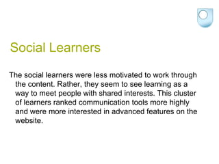 Social Learners
The social learners were less motivated to work through
 the content. Rather, they seem to see learning as a
 way to meet people with shared interests. This cluster
 of learners ranked communication tools more highly
 and were more interested in advanced features on the
 website.
 
