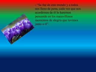 - “Se fue de este mundo y a todos
nos lleno de pena, cada vez que nos
acordemos de él lo haremos
pensando en los maravillosos
momentos de alegría que tuvimos
junto a él”.

 