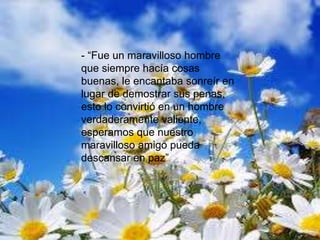 - “Fue un maravilloso hombre
que siempre hacía cosas
buenas, le encantaba sonreír en
lugar de demostrar sus penas,
esto lo convirtió en un hombre
verdaderamente valiente,
esperamos que nuestro
maravilloso amigo pueda
descansar en paz”

 