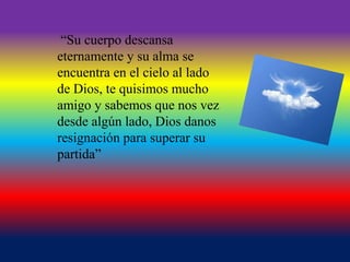 “Su cuerpo descansa
eternamente y su alma se
encuentra en el cielo al lado
de Dios, te quisimos mucho
amigo y sabemos que nos vez
desde algún lado, Dios danos
resignación para superar su
partida”

 