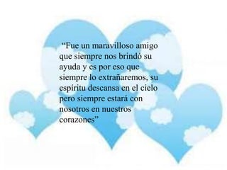 “Fue un maravilloso amigo
que siempre nos brindó su
ayuda y es por eso que
siempre lo extrañaremos, su
espíritu descansa en el cielo
pero siempre estará con
nosotros en nuestros
corazones”

 