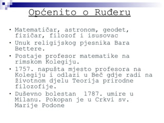 Općenito o Ruđeru Matematičar, astronom, geodet, fizičar, filozof i isusovac Unuk religijskog pjesnika Bara Bettere. Postaje  profesor  matematike na rimskom Kolegiju. 1757. napušta mjesto profesora na Kolegiju i odlazi u Beč gdje radi na životnom djelu Teorija prirodne filozofije. Duševno bolestan  1787. umire u Milanu. Pokopan je u Crkvi sv. Marije Podone 