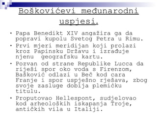 Boškovićevi međunarodni uspjesi . Papa Benedikt XIV angažira ga da popravi kupolu Svetog Petra u Rimu. Prvi mjeri meridijan koji prolazi kroz Papinsku Državu i izrađuje njenu  geografsku kartu. Pozvan od strane Republike Lucca da riješi spor oko voda s Firenzom, Bašković odlazi u Beč kod cara Franje i spor uspješno rješava, zbog svoje zasluge dobija plemićku titulu. Proputovao Hellespont, sudjelovao kod arheoloških iskapanja Troje, antičkih vila u Italiji. 