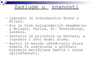 Zasluge u  znanosti Izgradio je zvjezdarnicu Brera u Milanu. Bio je član najuglednijih akademija: u Bologni, Parizu, St. Petersburgu, Londonu. Sastavio je priručnik za mornare, a izgradio i svoj model atoma. Razvio je metodu određivanja staza kometa te sudjelovao u pothvatu mjerenja meridijana Zemlje i njene spljoštenosti. 