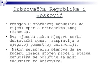 Dubrovačka Republika i Bošković Pomogao Dubrovačkoj Republici da riješi spor s Britancima zbog  Francuza. Dva mjeseca nakon njegove smrti dubrovački senat  raspravlja o njegovoj posmrtnoj ceremoniji. Nakon neuspjelih planova da se Ruđeru izradi spomen ploča i statua  Republika se odlučuje za misu zadušnicu za Boškovića. 