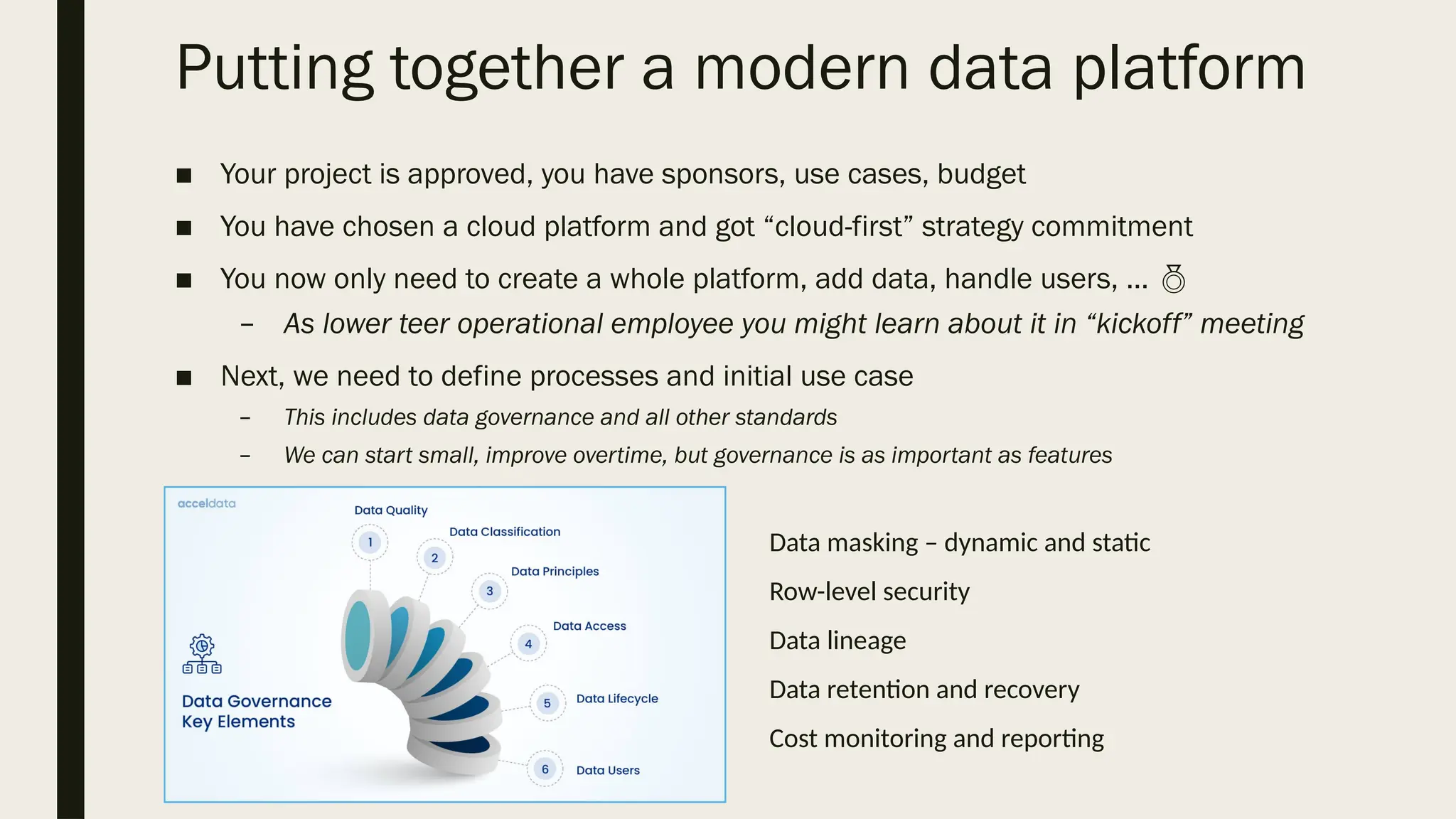 Putting together a modern data platform
■ Your project is approved, you have sponsors, use cases, budget
■ You have chosen a cloud platform and got “cloud-first” strategy commitment
■ You now only need to create a whole platform, add data, handle users, … 
– As lower teer operational employee you might learn about it in “kickoff” meeting
■ Next, we need to define processes and initial use case
– This includes data governance and all other standards
– We can start small, improve overtime, but governance is as important as features
Data masking – dynamic and static
Row-level security
Data lineage
Data retention and recovery
Cost monitoring and reporting
 
