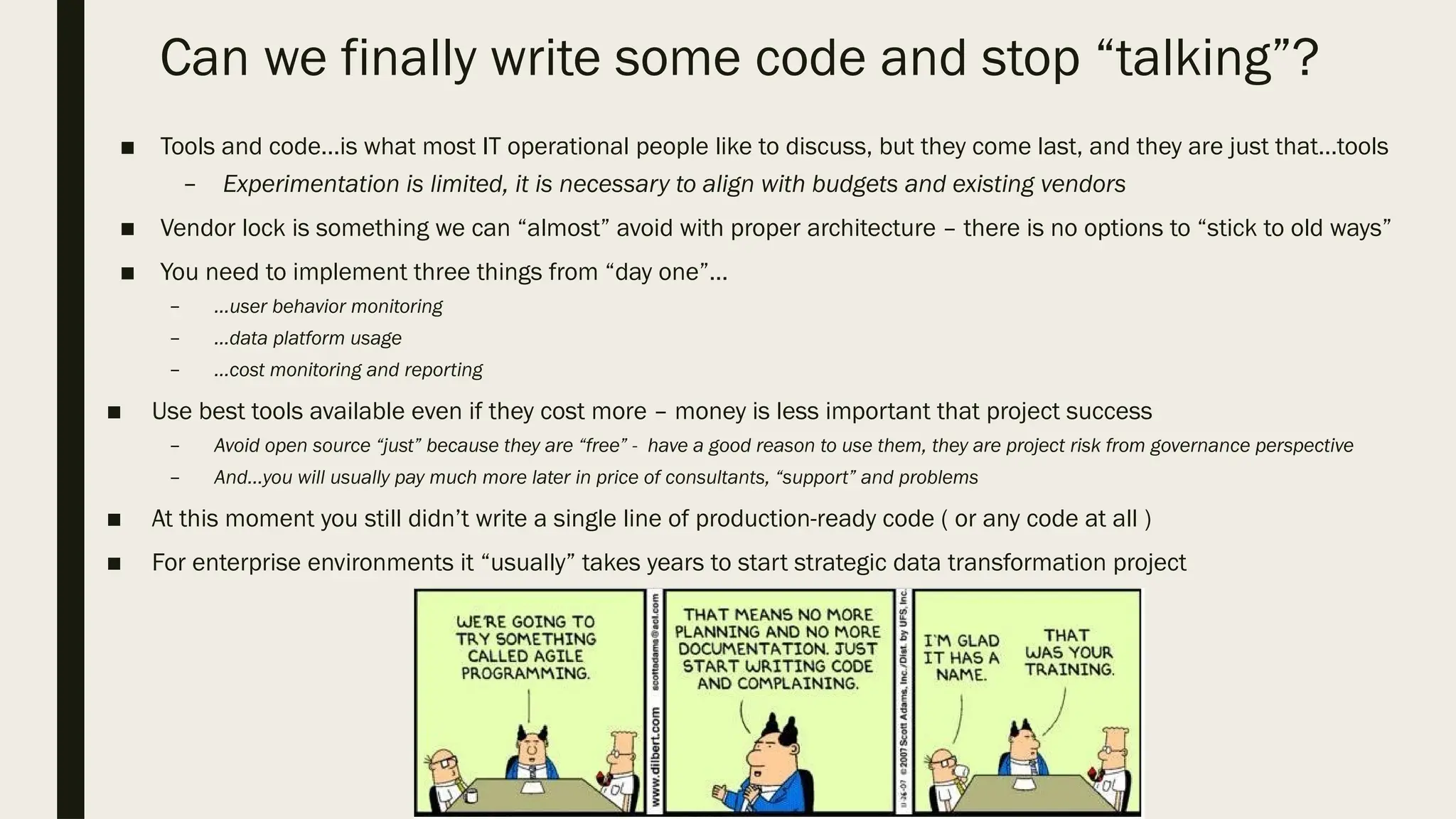Can we finally write some code and stop “talking”?
■ Tools and code…is what most IT operational people like to discuss, but they come last, and they are just that…tools
– Experimentation is limited, it is necessary to align with budgets and existing vendors
■ Vendor lock is something we can “almost” avoid with proper architecture – there is no options to “stick to old ways”
■ You need to implement three things from “day one”…
– …user behavior monitoring
– …data platform usage
– …cost monitoring and reporting
■ Use best tools available even if they cost more – money is less important that project success
– Avoid open source “just” because they are “free” - have a good reason to use them, they are project risk from governance perspective
– And…you will usually pay much more later in price of consultants, “support” and problems
■ At this moment you still didn’t write a single line of production-ready code ( or any code at all )
■ For enterprise environments it “usually” takes years to start strategic data transformation project
 