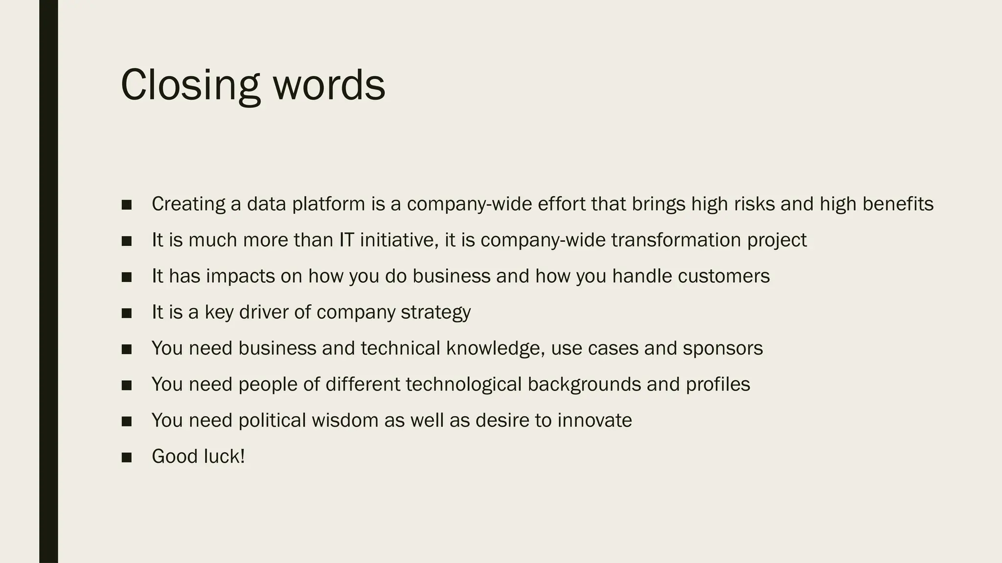 Closing words
■ Creating a data platform is a company-wide effort that brings high risks and high benefits
■ It is much more than IT initiative, it is company-wide transformation project
■ It has impacts on how you do business and how you handle customers
■ It is a key driver of company strategy
■ You need business and technical knowledge, use cases and sponsors
■ You need people of different technological backgrounds and profiles
■ You need political wisdom as well as desire to innovate
■ Good luck!
 