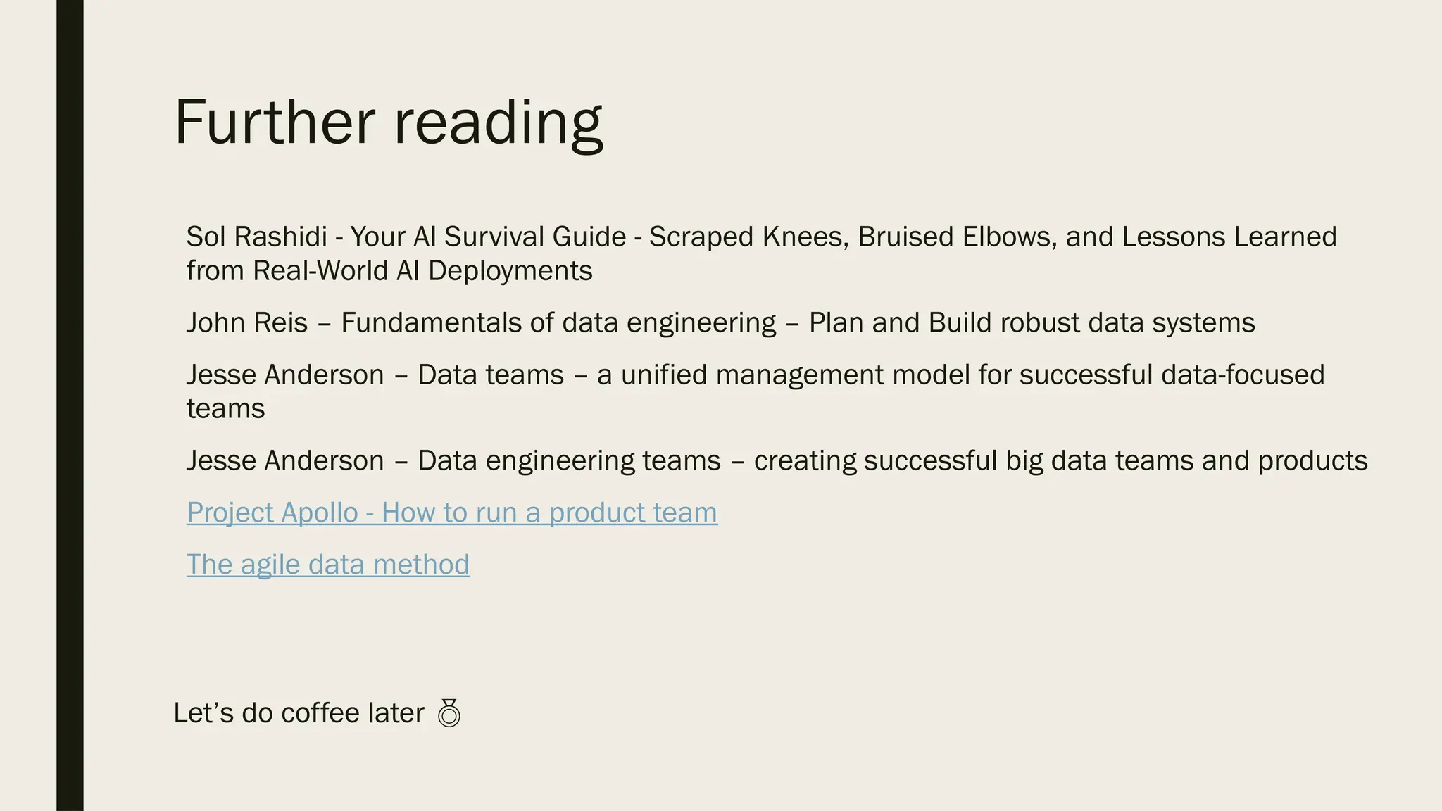 Further reading
Sol Rashidi - Your AI Survival Guide - Scraped Knees, Bruised Elbows, and Lessons Learned
from Real-World AI Deployments
John Reis – Fundamentals of data engineering – Plan and Build robust data systems
Jesse Anderson – Data teams – a unified management model for successful data-focused
teams
Jesse Anderson – Data engineering teams – creating successful big data teams and products
Project Apollo - How to run a product team
The agile data method
Let’s do coffee later 
 