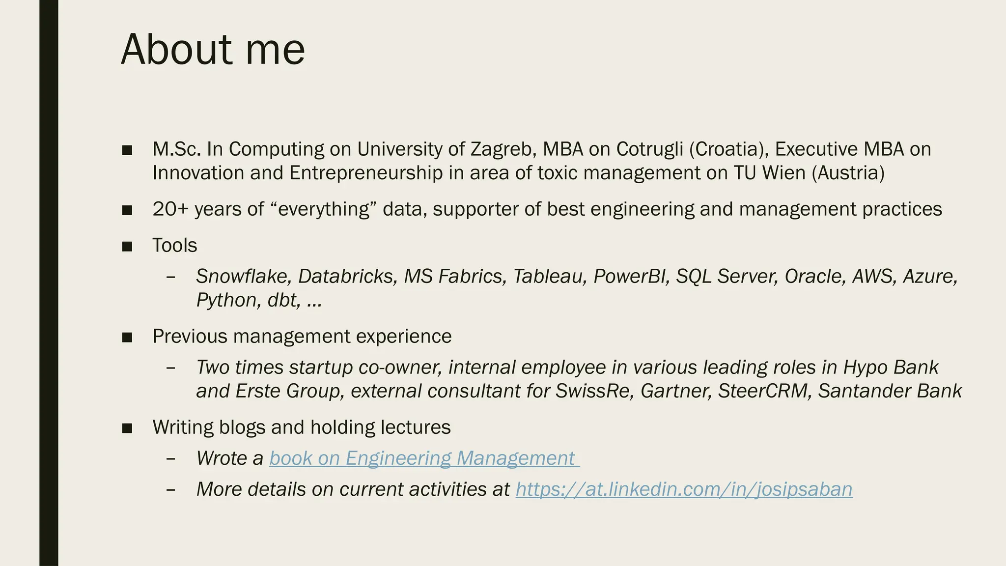 About me
■ M.Sc. In Computing on University of Zagreb, MBA on Cotrugli (Croatia), Executive MBA on
Innovation and Entrepreneurship in area of toxic management on TU Wien (Austria)
■ 20+ years of “everything” data, supporter of best engineering and management practices
■ Tools
– Snowflake, Databricks, MS Fabrics, Tableau, PowerBI, SQL Server, Oracle, AWS, Azure,
Python, dbt, …
■ Previous management experience
– Two times startup co-owner, internal employee in various leading roles in Hypo Bank
and Erste Group, external consultant for SwissRe, Gartner, SteerCRM, Santander Bank
■ Writing blogs and holding lectures
– Wrote a book on Engineering Management
– More details on current activities at https://at.linkedin.com/in/josipsaban
 