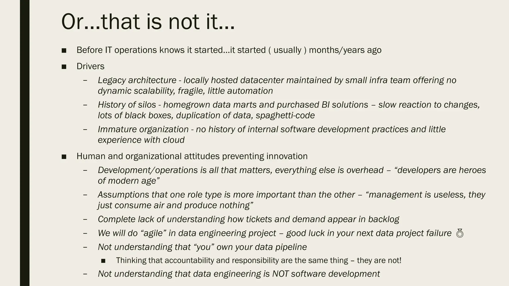 Or…that is not it…
■ Before IT operations knows it started…it started ( usually ) months/years ago
■ Drivers
– Legacy architecture - locally hosted datacenter maintained by small infra team offering no
dynamic scalability, fragile, little automation
– History of silos - homegrown data marts and purchased BI solutions – slow reaction to changes,
lots of black boxes, duplication of data, spaghetti-code
– Immature organization - no history of internal software development practices and little
experience with cloud
■ Human and organizational attitudes preventing innovation
– Development/operations is all that matters, everything else is overhead – “developers are heroes
of modern age”
– Assumptions that one role type is more important than the other – “management is useless, they
just consume air and produce nothing”
– Complete lack of understanding how tickets and demand appear in backlog
– We will do “agile” in data engineering project – good luck in your next data project failure 
– Not understanding that “you” own your data pipeline
■ Thinking that accountability and responsibility are the same thing – they are not!
– Not understanding that data engineering is NOT software development
 