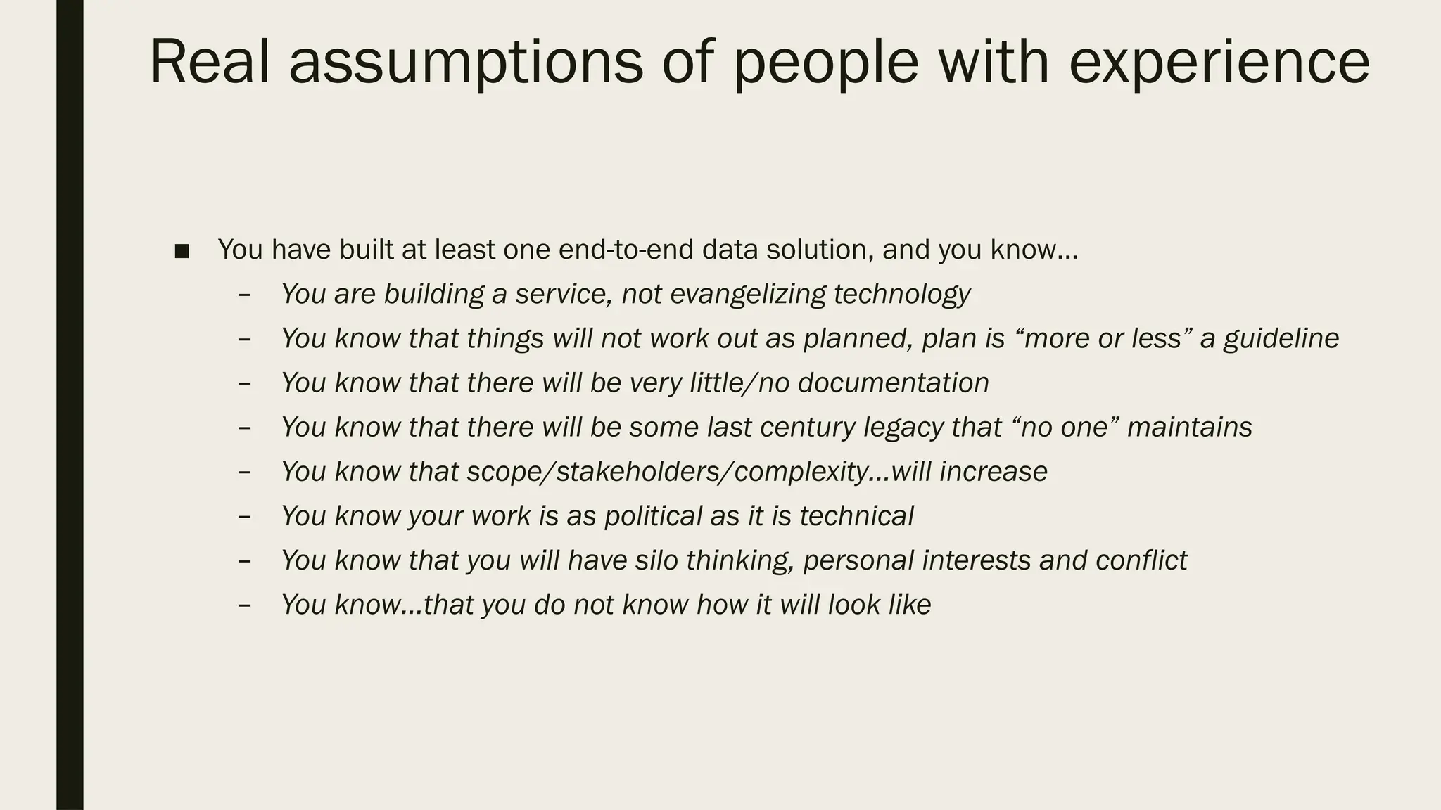 Real assumptions of people with experience
■ You have built at least one end-to-end data solution, and you know…
– You are building a service, not evangelizing technology
– You know that things will not work out as planned, plan is “more or less” a guideline
– You know that there will be very little/no documentation
– You know that there will be some last century legacy that “no one” maintains
– You know that scope/stakeholders/complexity…will increase
– You know your work is as political as it is technical
– You know that you will have silo thinking, personal interests and conflict
– You know…that you do not know how it will look like
 