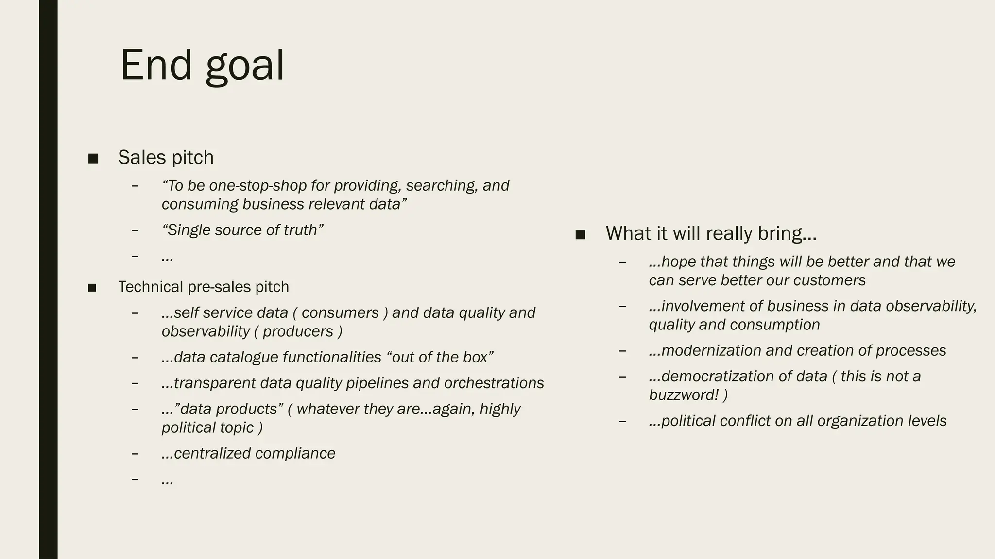 End goal
■ Sales pitch
– “To be one-stop-shop for providing, searching, and
consuming business relevant data”
– “Single source of truth”
– …
■ Technical pre-sales pitch
– …self service data ( consumers ) and data quality and
observability ( producers )
– …data catalogue functionalities “out of the box”
– …transparent data quality pipelines and orchestrations
– …”data products” ( whatever they are…again, highly
political topic )
– …centralized compliance
– …
■ What it will really bring…
– …hope that things will be better and that we
can serve better our customers
– …involvement of business in data observability,
quality and consumption
– …modernization and creation of processes
– …democratization of data ( this is not a
buzzword! )
– …political conflict on all organization levels
 