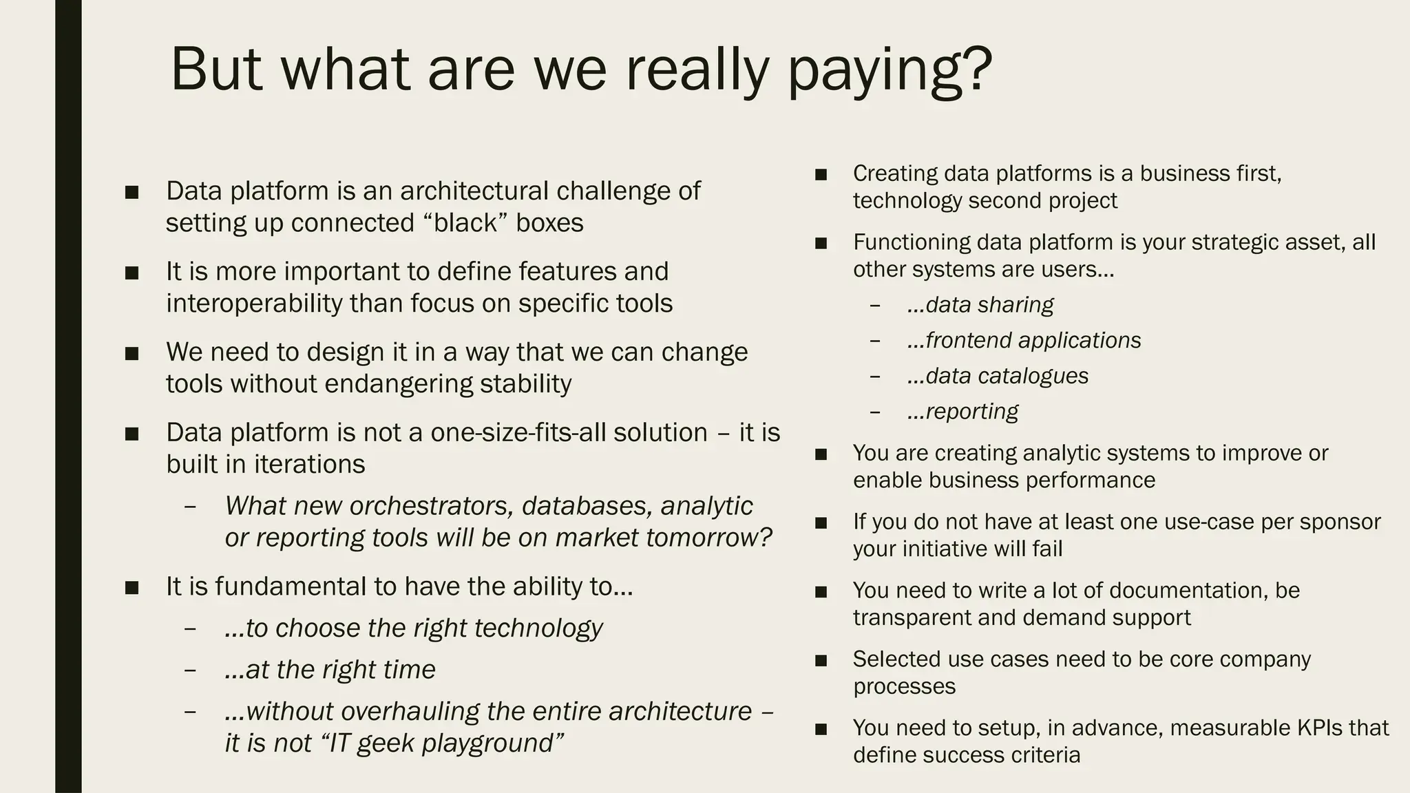 But what are we really paying?
■ Data platform is an architectural challenge of
setting up connected “black” boxes
■ It is more important to define features and
interoperability than focus on specific tools
■ We need to design it in a way that we can change
tools without endangering stability
■ Data platform is not a one-size-fits-all solution – it is
built in iterations
– What new orchestrators, databases, analytic
or reporting tools will be on market tomorrow?
■ It is fundamental to have the ability to…
– …to choose the right technology
– …at the right time
– …without overhauling the entire architecture –
it is not “IT geek playground”
■ Creating data platforms is a business first,
technology second project
■ Functioning data platform is your strategic asset, all
other systems are users…
– …data sharing
– …frontend applications
– …data catalogues
– …reporting
■ You are creating analytic systems to improve or
enable business performance
■ If you do not have at least one use-case per sponsor
your initiative will fail
■ You need to write a lot of documentation, be
transparent and demand support
■ Selected use cases need to be core company
processes
■ You need to setup, in advance, measurable KPIs that
define success criteria
 