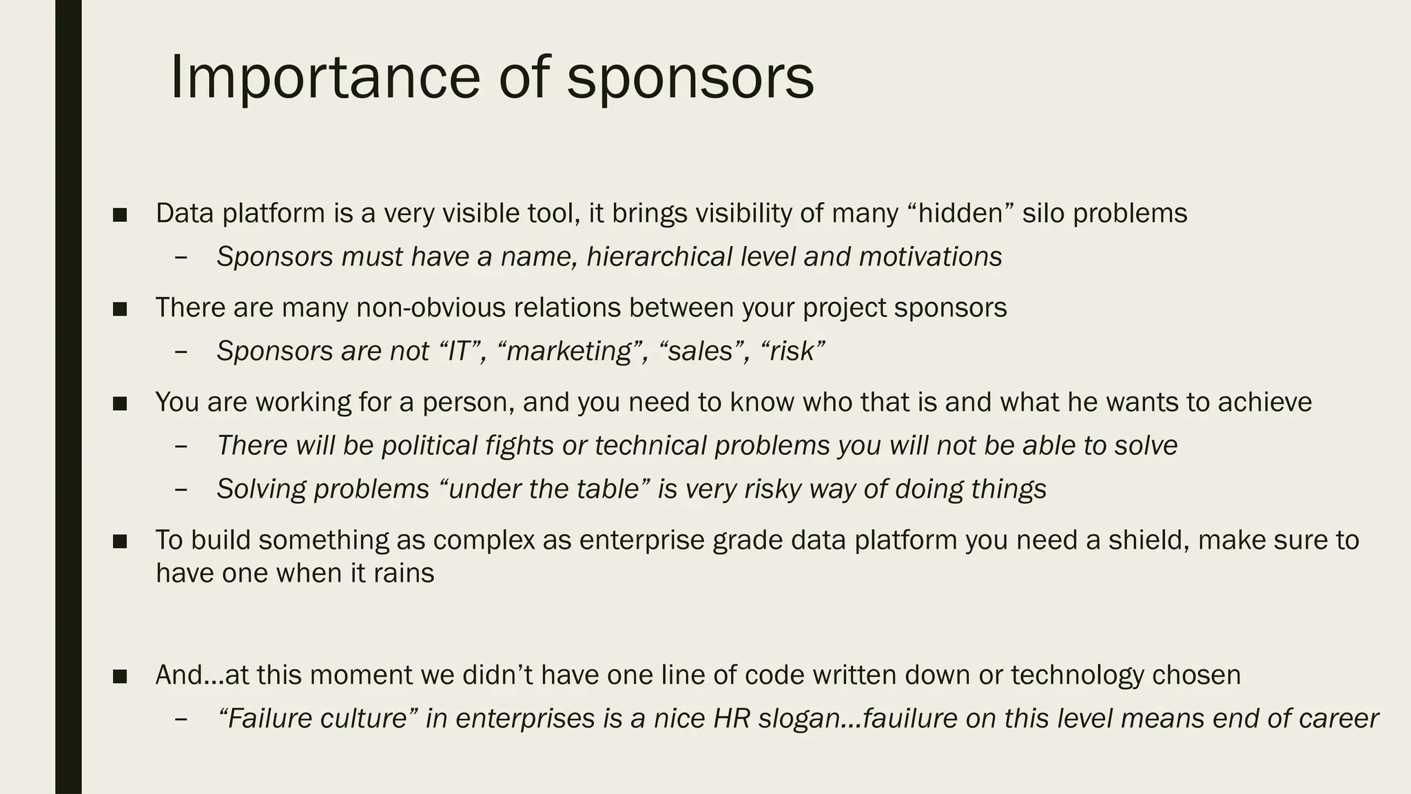 Importance of sponsors
■ Data platform is a very visible tool, it brings visibility of many “hidden” silo problems
– Sponsors must have a name, hierarchical level and motivations
■ There are many non-obvious relations between your project sponsors
– Sponsors are not “IT”, “marketing”, “sales”, “risk”
■ You are working for a person, and you need to know who that is and what he wants to achieve
– There will be political fights or technical problems you will not be able to solve
– Solving problems “under the table” is very risky way of doing things
■ To build something as complex as enterprise grade data platform you need a shield, make sure to
have one when it rains
■ And…at this moment we didn’t have one line of code written down or technology chosen
– “Failure culture” in enterprises is a nice HR slogan…fauilure on this level means end of career
 