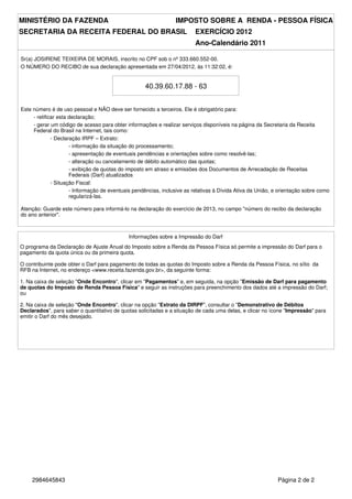 MINISTÉRIO DA FAZENDA                                            IMPOSTO SOBRE A RENDA - PESSOA FÍSICA
SECRETARIA DA RECEITA FEDERAL DO BRASIL                                   EXERCÍCIO 2012
                                                                          Ano-Calendário 2011

Sr(a) JOSIRENE TEIXEIRA DE MORAIS, inscrito no CPF sob o nº 333.660.552-00.
O NÚMERO DO RECIBO de sua declaração apresentada em 27/04/2012, às 11:32:02, é:


                                                    40.39.60.17.88 - 63


Este número é de uso pessoal e NÃO deve ser fornecido a terceiros. Ele é obrigatório para:
     - retificar esta declaração;
     - gerar um código de acesso para obter informações e realizar serviços disponíveis na página da Secretaria da Receita
     Federal do Brasil na Internet, tais como:
              - Declaração IRPF – Extrato:
                      - informação da situação do processamento;
                      - apresentação de eventuais pendências e orientações sobre como resolvê-las;
                      - alteração ou cancelamento de débito automático das quotas;
                      - exibição de quotas do imposto em atraso e emissões dos Documentos de Arrecadação de Receitas
                      Federais (Darf) atualizados
              - Situação Fiscal:
                      - Informação de eventuais pendências, inclusive as relativas à Dívida Ativa da União, e orientação sobre como
                      regularizá-las.

Atenção: Guarde este número para informá-lo na declaração do exercício de 2013, no campo "número do recibo da declaração
do ano anterior".



                                             Informações sobre a Impressão do Darf
O programa da Declaração de Ajuste Anual do Imposto sobre a Renda da Pessoa Física só permite a impressão do Darf para o
pagamento da quota única ou da primeira quota.

O contribuinte pode obter o Darf para pagamento de todas as quotas do Imposto sobre a Renda da Pessoa Física, no sítio da
RFB na Internet, no endereço <www.receita.fazenda.gov.br>, da seguinte forma:

1. Na caixa de seleção "Onde Encontro", clicar em "Pagamentos" e, em seguida, na opção "Emissão de Darf para pagamento
de quotas do Imposto de Renda Pessoa Física" e seguir as instruções para preenchimento dos dados até a impressão do Darf;
ou

2. Na caixa de seleção "Onde Encontro", clicar na opção "Extrato da DIRPF", consultar o "Demonstrativo de Débitos
Declarados", para saber o quantitativo de quotas solicitadas e a situação de cada uma delas, e clicar no ícone "Impressão" para
emitir o Darf do mês desejado.




     2984645843                                                                                              Página 2 de 2
 