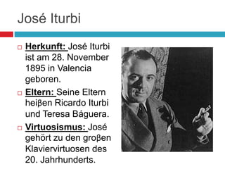 José Iturbi
 Herkunft: José Iturbi
ist am 28. November
1895 in Valencia
geboren.
 Eltern: Seine Eltern
heiβen Ricardo Iturbi
und Teresa Báguera.
 Virtuosismus: José
gehört zu den groβen
Klaviervirtuosen des
20. Jahrhunderts.
 