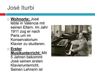 José Iturbi
 Wohnorte: José
lebte in Valencia mit
seinen Eltern. Im Jahr
1911 zog er nach
Paris um im
Konservatorium
Klavier zu studieren.
 Erster
Musikunterricht: Mit
5 Jahren bekommt
José seinen ersten
Klavierunterricht.
Seinen Lehrerin ist
 