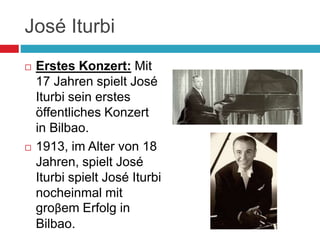 José Iturbi
 Erstes Konzert: Mit
17 Jahren spielt José
Iturbi sein erstes
öffentliches Konzert
in Bilbao.
 1913, im Alter von 18
Jahren, spielt José
Iturbi spielt José Iturbi
nocheinmal mit
groβem Erfolg in
Bilbao.
 