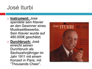 José Iturbi
 Instrument: Jose
spendete sein Klavier
an den Gewinner eines
Musikwettbewerbs.
Sein Klavier wurde auf
480.000€ geschätzt.
 Durchbruch: José
erreicht seinen
Durchbruch als
Sechszehnjähriger im
Jahr 1911 mit einem
Konzert in Paris, mit
“Thousands Cheer”.
 
