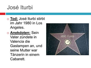 José Iturbi
 Tod: José Iturbi stirbt
im Jahr 1980 in Los
Angeles.
 Anekdoten: Sein
Vater zündete in
Valencia die
Gaslampen an, und
seine Mutter war
Tänzerin in einem
Cabarett.
 