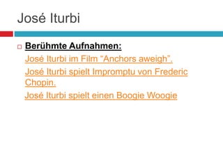 José Iturbi
 Berühmte Aufnahmen:
José Iturbi im Film “Anchors aweigh”.
José Iturbi spielt Impromptu von Frederic
Chopin.
José Iturbi spielt einen Boogie Woogie
 