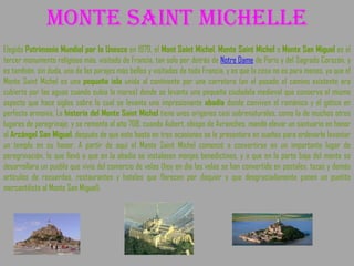 Monte saint michelle Elegido  Patrimonio Mundial por la Unesco  en 1979, el  Mont Saint Michel ,  Monte Saint Michel  o  Monte San Miguel  es el tercer monumento religioso más. visitado de Francia, tan solo por detrás de  Notre Dame  de París y del Sagrado Corazón, y es también, sin duda, uno de los parajes más bellos y visitados de toda Francia, y es que la cosa no es para menos, ya que el Monte Saint Michel es una  pequeña isla  unida al continente por una carretera (en el pasado el camino existente era cubierto por las aguas cuando subía la marea) donde se levanta una pequeña ciudadela medieval que conserva el mismo aspecto que hace siglos sobre la cual se levanta una impresionante  abadía  donde conviven el románico y el gótico en perfecta armonía. La  historia del Monte Saint Michel  tiene unos orígenes casi sobrenaturales, como la de muchos otros lugares de peregrinaje, y se remonta al año 708, cuando Aubert, obispo de Avranches, mandó elevar un santuario en honor al  Arcángel San Miguel , después de que este hasta en tres ocasiones se le presentara en sueños para ordenarle levantar un templo en su honor. A partir de aquí el Monte Saint Michel comenzó a convertirse en un importante lugar de peregrinación, lo que llevó a que en la abadía se instalasen monjes benedictinos, y a que en la parte baja del monte se desarrollara un pueblo que vivía del comercio de velas (hoy en día las velas se han convertido en postales, tazas y demás artículos de recuerdos, restaurantes y hoteles que florecen por doquier y que desgraciadamente ponen un puntito mercantilista al Monte San Miguel). 