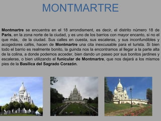 MONTMARTRE Montmartre  se encuentra en el 18 arrondisment, es decir, el distrito número 18 de  Paris , en la zona norte de la ciudad, y es uno de los barrios con mayor encanto, si no el que más,  de la ciudad. Sus calles en cuesta, sus escaleras, y sus inconfundibles y acogedores cafés, hacen de  Montmartre  una cita inexcusable para el turista. Si bien todo el barrio es realmente bonito, la guinda nos la encontramos al llegar a la parte alta de la colina, a donde podemos acceder, bien dando un paseo por sus bonitos jardines y escaleras, o bien utilizando el  funicular de Montmartre , que nos dejará a los mismos pies de la  Basílica del Sagrado Corazón . 