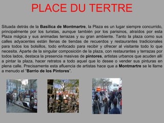 PLACE DU TERTRE Situada detrás de la  Basílica de Montmartre , la Plaza es un lugar siempre concurrido, principalmente por los turistas, aunque también por los parisinos, atraídos por esta Plaza mágica y sus animadas terrazas y su gran ambiente. Tanto la plaza como sus calles adyacentes están llenas de tiendas de recuerdos y restaurantes tradicionales para todos los bolsillos, todo enfocado para recibir y ofrecer al visitante todo lo que necesita. Aparte de la singular composición de la plaza, con restaurantes y terrazas por todos lados, destaca la presencia masivas de  pintores , artistas urbanos que acuden allí a pintar la plaza, hacer retratos a todo aquel que lo desee o vender sus pinturas en plena calle. Precisamente esta afluencia de artistas hace que a  Montmartre  se le llame a menudo el “ Barrio de los Pintores ”. 