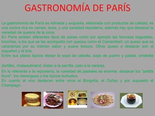 GASTRONOMÍA DE PARÍS La gastronomía de París es refinada y exquisita, elaborada con productos de calidad, es una cocina rica en carnes, aves, y una variadad repostería, además hay que destacar la variedad de quesos de la zona.   En París existen diferentes tipos de panes como por ejemplo las famosas baguettes, brioches, a los que se les acompaña con quesos como el Camembert, un queso que se caracteriza por su intenso sabor y suave textura. Otros queso a destacar son el roquefort y el brie.  Entre sus platos típicos destar la sopa de cebolla, sopa de puerro y patata, omelette (tortilla), chateaubriand, bistec a la parrilla, pato a la naranja,  En lo referente a la repostería, la variedad de pasteles es enorme, destacar los "pettits fours", los merengues o los típicos buñuelos.   En cuanto al vino destacan entre otros el Borgoña, el Coñac y por supuesto el Champagn. 