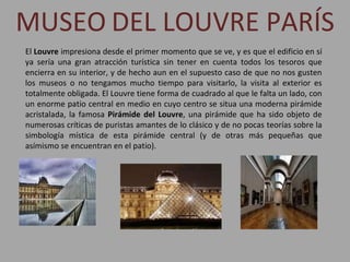 MUSEO   DEL LOUVRE PARÍS El  Louvre  impresiona desde el primer momento que se ve, y es que el edificio en sí ya sería una gran atracción turística sin tener en cuenta todos los tesoros que encierra en su interior, y de hecho aun en el supuesto caso de que no nos gusten los museos o no tengamos mucho tiempo para visitarlo, la visita al exterior es totalmente obligada. El Louvre tiene forma de cuadrado al que le falta un lado, con un enorme patio central en medio en cuyo centro se situa una moderna pirámide acristalada, la famosa  Pirámide del Louvre , una pirámide que ha sido objeto de numerosas críticas de puristas amantes de lo clásico y de no pocas teorías sobre la simbología mística de esta pirámide central (y de otras más pequeñas que asímismo se encuentran en el patio).  