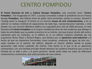 CENTRO POMPIDOU El  Centro Nacional de Arte y Cultura Georges Pompidou ,  más conocido como " Centro Pompidou ", fué inaugurado en 1977, y aunque concebido cuando el presidente era en Francia George  Pompidou , este falleció antes de poder verlo terminado, siendo su sucesor, Giscard D´Estaing quien lo inauguró. El Centro es un enorme  museo de arte contemporáneo , y en su anterior se realizan multitud de exposiciones de todo tipo, representaciones teatrales, y está dotado con una enorme biblioteca pública con capacidad para más de 2000 personas. Lo más llamativo del  Centro Pompidou  no es la gran cantidad de obras de arte modernas que alberga ni todas las actividades que se pueden encontrar en su interior, sino que el gran interés del centro, sobretodo para los visitantes, es el edificio en sí, un edificio moderno diseñado por los arquitectos  Renzo Piano  y  Richard Rogers , que destaca por su  apariencia semi-industrial  y el hecho de que sus elementos funcionales, como escaleras, conductos de agua, de aire, etc... están situados en el exterior del edificio, dejando un interior diáfano donde se puede aprovechar cada metro cuadrado del interior. Este hecho es el que le da su apariencia característica, con una fachada principal donde destacan las escaleras mecánicas que cruzan la fachada de un lado a otro, y la parte posterior, donde están todos los tubos de diferentes conducciones y suministros, que están pintados de vivos colores. 