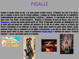 PIGALLE Aunque se puede visitar de día, y la visita puede resultar curiosa, a  Pigalle  hay que ir de noche, que es cuando el barrio está de verdad animado, y aunque no estemos atraídos por la cantidad de establecimientos que ofrecen  espectáculos eróticos  y similares, el espectáculo de luces al más puro estilo "Las Vegas" resulta llamativo.    Pigalle  se encuentra al norte de  París , muy cerca de  Montmartre , así que una buena opción puede ser visitar el  Sagrado Corazón de Montmartre  por la tarde aún con buena luz, disfrutar del atardecer en lo alto de la colina, cenar en la  Place du Tertre  disfrutando de un ambiente sin igual y luego bajar dando un paseo hasta Pigalle, donde podemos tomar algo en cualquiera de sus  pubs  o  discotecas , o por qué no, hacer como miles de turistas hacen todos los años, entrar al archifamoso  Moulin Rouge  y disfrutar del famoso " French Cancan " y de un espectáculo único en el mundo. 