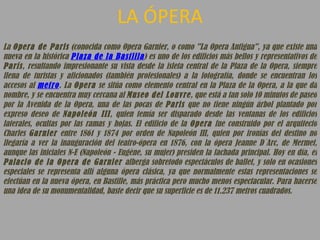 LA ÓPERA La  Opera de Paris  (conocida como Opera Garnier, o como "La Opera Antigua", ya que existe una nueva en la histórica  Plaza de la Bastilla ) es uno de los edificios más bellos y representativos de  París , resultando impresionante su vista desde la isleta central de la Plaza de la Opera, siempre llena de turistas y aficionados (también profesionales) a la fotografía, donde se encuentran los accesos al  metro . La  Opera  se sitúa como elemento central en la Plaza de la Opera, a la que da nombre, y se encuentra muy cercana al  Museo del Louvre , que está a tan solo 10 minutos de paseo por la Avenida de la Opera, una de las pocas de  Paris  que no tiene ningún árbol plantado por expreso deseo de  Napoleón III , quien temía ser disparado desde las ventanas de los edificios laterales, ocultas por las ramas y hojas. El edificio de la  Opera  fue construido por el arquitecto Charles  Garnier  entre 1861 y 1874 por orden de Napoleón III, quien por ironías del destino no llegaría a ver la inauguración del teatro-ópera en 1876, con la ópera Jeanne D´Arc, de Mermet, aunque las iniciales N-E (Napoleón - Eugène, su mujer) presiden la fachada principal. Hoy en día, el  Palacio de la Opera de Garnier  alberga sobretodo espectáculos de ballet, y solo en ocasiones especiales se representa allí alguna ópera clásica, ya que normalmente estas representaciones se efectúan en la nueva ópera, en Bastille, más práctica pero mucho menos espectacular. Para hacerse una idea de su monumentalidad, baste decir que su superficie es de 11.237 metros cuadrados.  