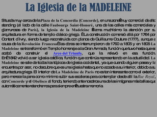 La Iglesia de la MADELEINE Situada muy cerca de la  Plaza de la Concordia  ( Concorde ), en una zona muy comercial de alto standing (al lado de la calle  Faubourgs Saint-Honoré , una de las calles más comerciales y glamurosas de  París ),  la Iglesia de la Madeleine   llama muchísimo la atención por su arquitectura en forma de templo clásico griego.   La construcción comenzó allá por 1764 por Contant d´Ivry, siendo luego reconstruida con planos de Guillaume Couture (1777), aunque a causa de la  Revolución Francesa   las obras se interrumpieron de 1790 a 1805 y en 1806  La Madeleine  se transformó en Templo homenaje a la Gran Armada, función que tuvo hasta que se acabó de construir el  Arco del Triunfo , que la relevó en esa función. En  1842 volvió a ser iglesia católica, función que continúa representando en la actualidad.  La Madeleine  se sale de todos los tópicos de iglesia occidental, ya que cuando alguien pasea y la encuentra por azar, no descubre que es una iglesia hasta que no accede a su interior, debido a su arquitectura griega. El interior de  La Madeleine de Paris  no es tan interesante como el exterior, pero merece la pena como mínimo subir sus escaleras para contemplar desde allí la  Rue Royal , con  Concorde  y el  Obelisco  al fondo, teniendo ante nosotros una de las imágenes más bellas que automáticamente retendremos para siempre en nuestra memoria.  