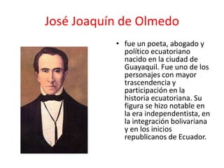 José Joaquín de Olmedo
• fue un poeta, abogado y
político ecuatoriano
nacido en la ciudad de
Guayaquil. Fue uno de los
personajes con mayor
trascendencia y
participación en la
historia ecuatoriana. Su
figura se hizo notable en
la era independentista, en
la integración bolivariana
y en los inicios
republicanos de Ecuador.
 