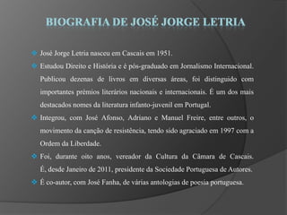  José Jorge Letria nasceu em Cascais em 1951.
 Estudou Direito e História e é pós-graduado em Jornalismo Internacional.
   Publicou dezenas de livros em diversas áreas, foi distinguido com
   importantes prémios literários nacionais e internacionais. É um dos mais
   destacados nomes da literatura infanto-juvenil em Portugal.
 Integrou, com José Afonso, Adriano e Manuel Freire, entre outros, o
   movimento da canção de resistência, tendo sido agraciado em 1997 com a
   Ordem da Liberdade.
 Foi, durante oito anos, vereador da Cultura da Câmara de Cascais.
   É, desde Janeiro de 2011, presidente da Sociedade Portuguesa de Autores.
 É co-autor, com José Fanha, de várias antologias de poesia portuguesa.
 