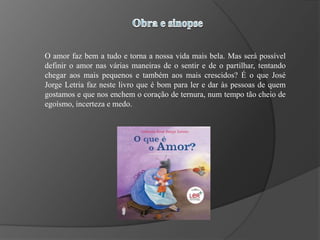 O amor faz bem a tudo e torna a nossa vida mais bela. Mas será possível
definir o amor nas várias maneiras de o sentir e de o partilhar, tentando
chegar aos mais pequenos e também aos mais crescidos? É o que José
Jorge Letria faz neste livro que é bom para ler e dar às pessoas de quem
gostamos e que nos enchem o coração de ternura, num tempo tão cheio de
egoísmo, incerteza e medo.
 