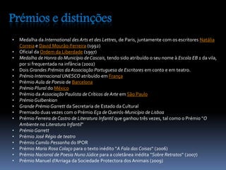 Prémios e distinções 
• Medalha da International des Arts et des Lettres, de Paris, juntamente com os escritores Natália 
Correia e David Mourão-Ferreira (1992) 
• Oficial da Ordem da Liberdade (1997) 
• Medalha de Honra do Município de Cascais, tendo sido atribuído o seu nome à Escola EB 1 da vila, 
por si frequentada na infância (2002) 
• Dois Grandes Prémios da Associação Portuguesa de Escritores em conto e em teatro. 
• Prémio Internacional UNESCO atribuído em França 
• Prémio Aula de Poesia de Barcelona 
• Prémio Plural do México 
• Prémio da Associação Paulista de Críticos de Arte em São Paulo 
• Prémio Gulbenkian 
• Grande Prémio Garrett da Secretaria de Estado da Cultural 
• Premiado duas vezes com o Prémio Eça de Queirós-Município de Lisboa 
• Prémio Ferreira de Castro de Literatura Infantil que ganhou três vezes, tal como o Prémio "O 
Ambiente na Literatura Infantil" 
• Prémio Garrett 
• Prémio José Régio de teatro 
• Prémio Camilo Pessanha do IPOR 
• Prémio Maria Rosa Colaço para o texto inédito "A Fala das Coisas“ (2006) 
• Prémio Nacional de Poesia Nuno Júdice para a coletânea inédita "Sobre Retratos“ (2007) 
• Prémio Manuel d'Arriaga da Sociedade Protectora dos Animais (2009) 
 