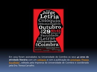 Em 2013 foram assinalados na Universidade de Coimbra os seus 40 anos de 
atividade literária com um colóquio e com a publicação da antologia "Poesia 
Escolhida", editada pela Imprensa da Universidade de Coimbra e coordenada 
pela Dra.Teresa Carvalho. 
 