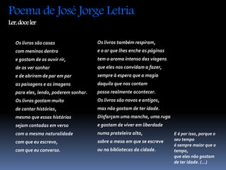 Poema de José Jorge Letria 
Ler, doce ler 
Os livros são casas 
com meninos dentro 
e gostam de os ouvir rir, 
de os ver sonhar 
e de abrirem de par em par 
as paisagens e as imagens 
para eles, lendo, poderem sonhar. 
Os livros gostam muito 
de contar histórias, 
mesmo que essas histórias 
sejam contadas em verso 
com a mesma naturalidade 
com que eu escrevo, 
com que eu converso. 
Os livros também respiram, 
e o ar que lhes enche as páginas 
tem o aroma intenso das viagens 
que eles nos convidam a fazer, 
sempre à espera que a magia 
daquilo que nos contam 
possa realmente acontecer. 
Os livros são novos e antigos, 
mas não gostam de ter idade. 
Disfarçam uma mancha, uma ruga 
e gostam de viver em liberdade 
numa prateleira alta, 
sobre a mesa em que se escreve 
ou na bibliotecas da cidade. 
E é por isso, porque o 
seu tempo 
é sempre maior que o 
tempo, 
que eles não gostam 
de ter idade. (...) 
 