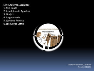 Série Autores Lusófonos 
1. Mia Couto 
2. José Eduardo Agualusa 
3. Ondjaki 
4. Jorge Amado 
5. José Luís Peixoto 
6. José Jorge Letria 
A professora bibliotecária, Carla Nunes 
Ano letivo2014/2015 
